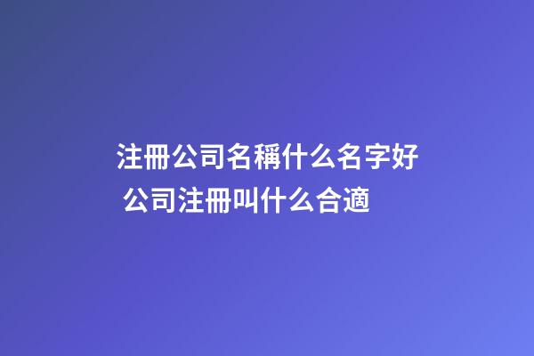 注冊公司名稱什么名字好 公司注冊叫什么合適-第1張-公司起名-玄機派
